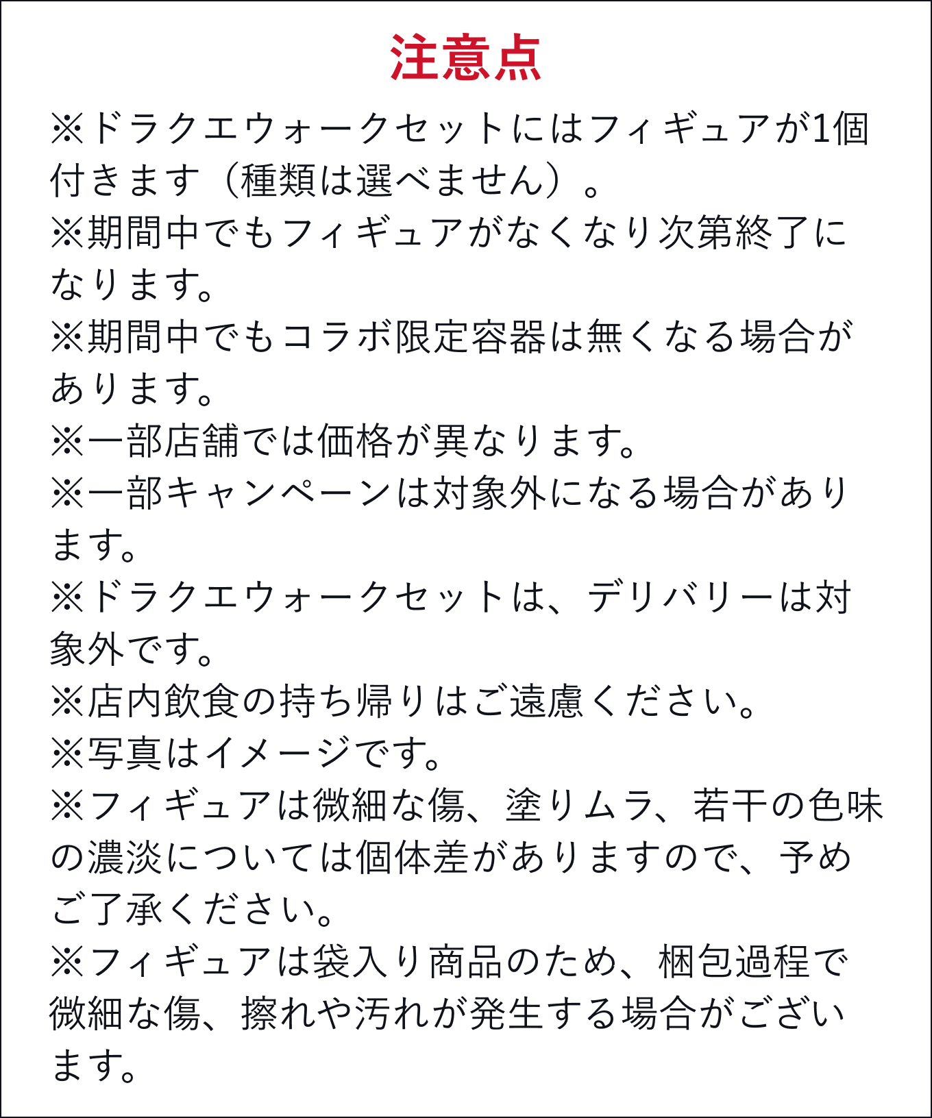 注意点 ※ドラクエウォークセットにはフィギュアが1個付きます(種類は選べません)。※期間中でもフィギュアがなくなり次第終了になります。※期間中でもコラボ限定容器は無くなる場合があります。※一部店舗では価格が異なります。※一部キャンペーンは対象外になる場合があります。※ドラクエウォークセットは、デリバリーは対象外です。※店内飲食の持ち帰りはご遠慮ください。※写真はイメージです。※フィギュアは微細な傷、塗りムラ、若干の色味の濃淡については個体差がありますので、予めご了承ください。※フィギュアは袋入り商品のため、梱包過程で微細な傷、擦れや汚れが発生する場合がございます。