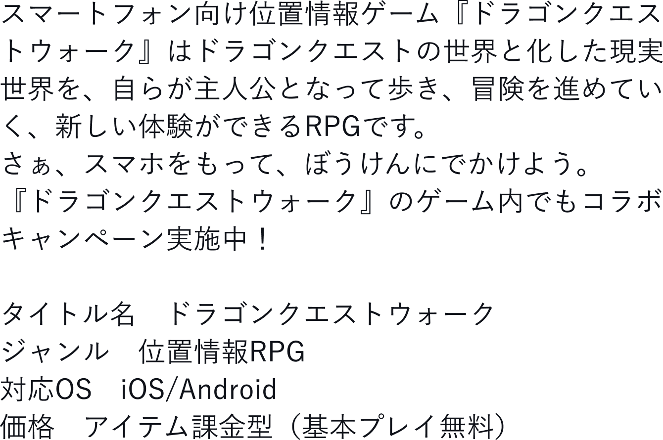 スマートフォン向け位置情報ゲーム『ドラゴンクエストウォーク』はドラゴンクエストの世界と化した現実世界を、自らが主人公となって歩き、冒険を進めていく、新しい体験ができるRPGです。さぁ、スマホをもって、冒険にでかけよう。『ドラゴンクエストウォーク』のゲーム内でもコラボキャンペーン実施中!タイトル名 ドラゴンクエストウォーク ジャンル 位置情報RPG 対応OS iOS/Android 価格 アイテム課金型(基本プレイ無料)