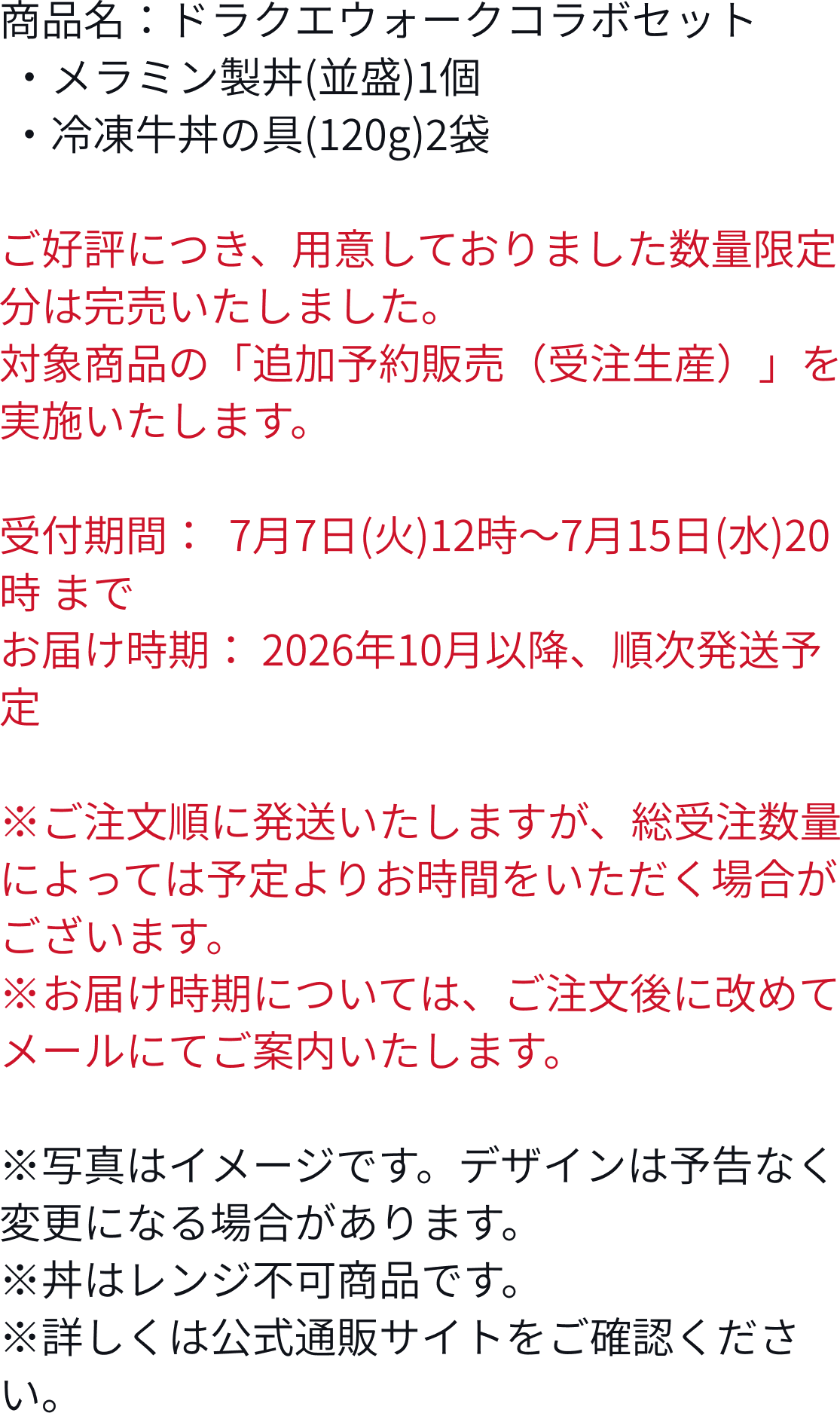 商品名:ドラクエウォークコラボセット ・メラミン製丼(並盛)1個 ・冷凍牛丼の具(120g)2袋販売期間:2026年7月2日(木)10時~8月26日(水)20時 ※なくなり次第終了とりなります。※写真はイメージです。デザインは予告なく変更になる場合があります。※丼はレンジ不可商品です。※詳しくは公式通販サイトをご確認ください。