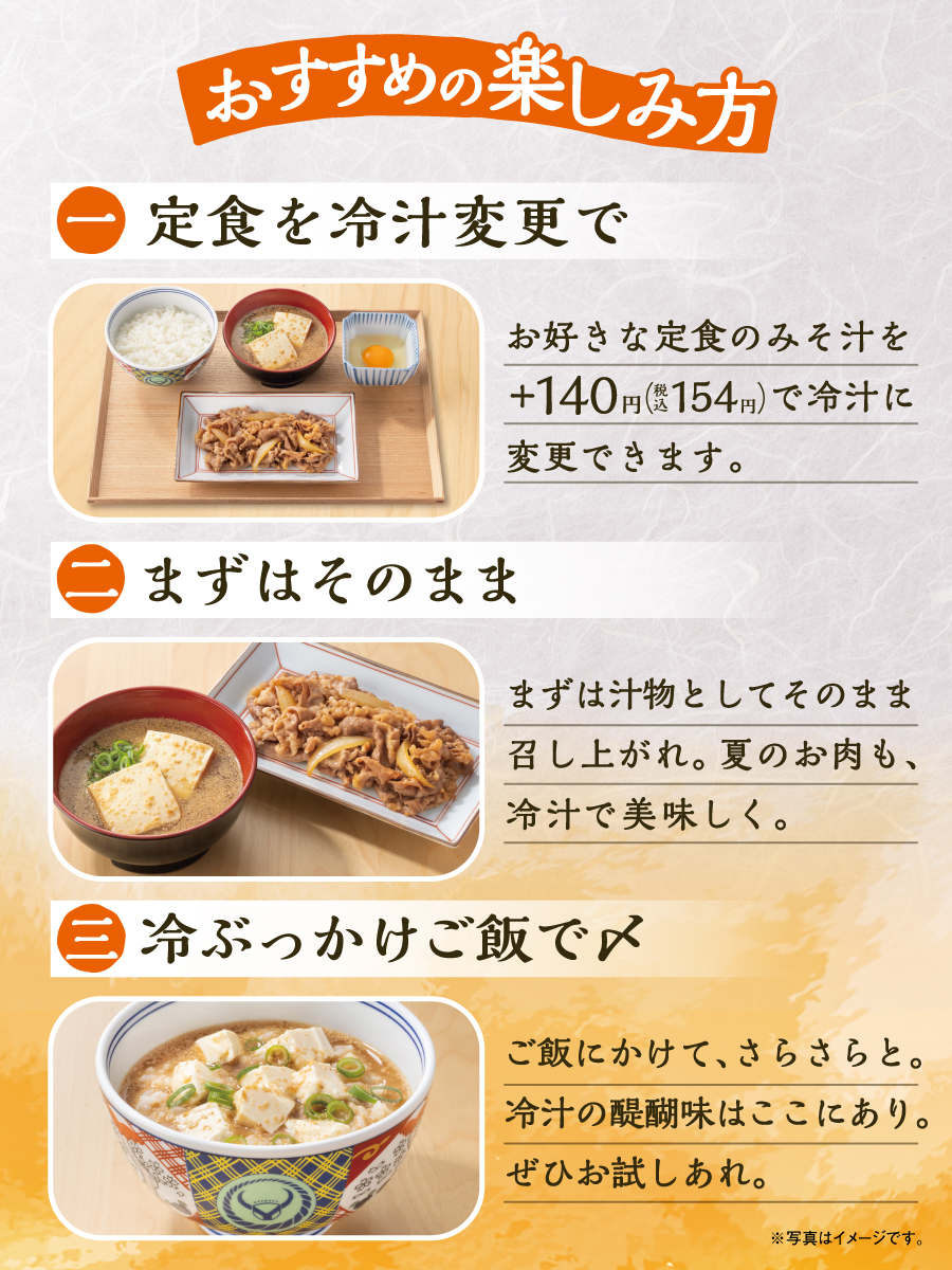おすすめの楽しみ方 1.定食を冷汁に変更で。お好きな定食の味噌汁をプラス140円（税込154円）で冷汁に変更できます。2.まずはそのまま。まずは汁物としてそのまま召し上がれ。夏のお肉も、冷汁で美味しく。3.冷ぶっかけご飯で〆。ご飯にかけて、さらさらと。冷汁の醍醐味はここにあり。ぜひお試しあれ。